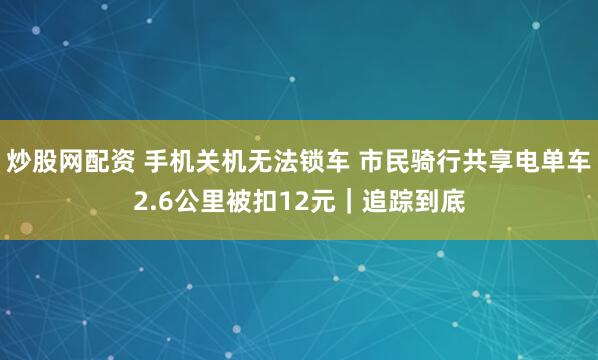 炒股网配资 手机关机无法锁车 市民骑行共享电单车2.6公里被扣12元｜追踪到底