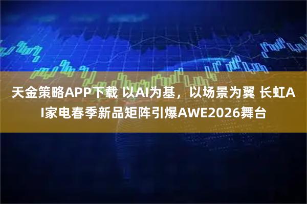 天金策略APP下载 以AI为基，以场景为翼 长虹AI家电春季新品矩阵引爆AWE2026舞台