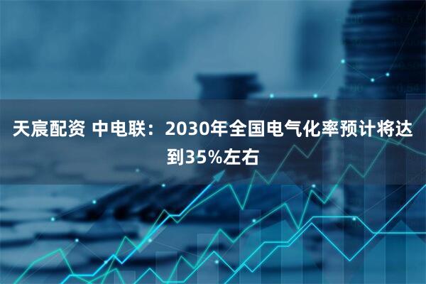 天宸配资 中电联：2030年全国电气化率预计将达到35%左右
