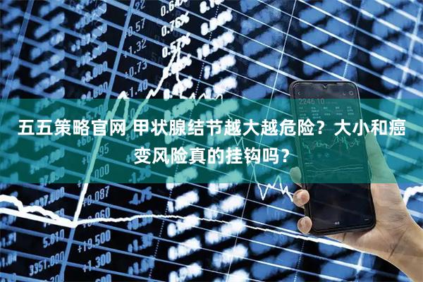 五五策略官网 甲状腺结节越大越危险？大小和癌变风险真的挂钩吗？