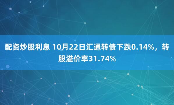 配资炒股利息 10月22日汇通转债下跌0.14%，转股溢价率31.74%