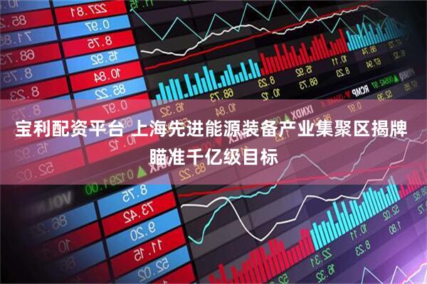 宝利配资平台 上海先进能源装备产业集聚区揭牌 瞄准千亿级目标