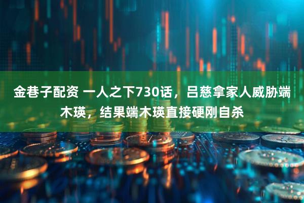 金巷子配资 一人之下730话，吕慈拿家人威胁端木瑛，结果端木瑛直接硬刚自杀