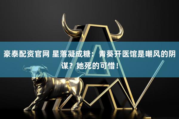 豪泰配资官网 星落凝成糖：青葵开医馆是嘲风的阴谋？她死的可惜！
