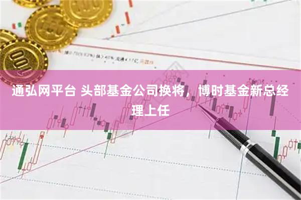 通弘网平台 头部基金公司换将，博时基金新总经理上任
