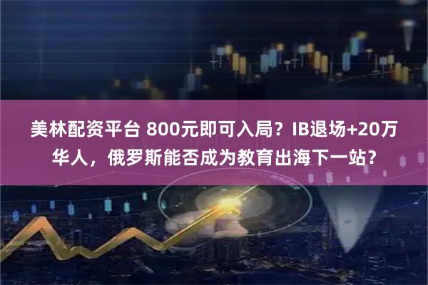 美林配资平台 800元即可入局？IB退场+20万华人，俄罗斯能否成为教育出海下一站？