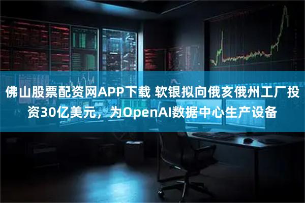 佛山股票配资网APP下载 软银拟向俄亥俄州工厂投资30亿美元，为OpenAI数据中心生产设备