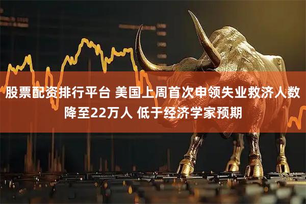 股票配资排行平台 美国上周首次申领失业救济人数降至22万人 低于经济学家预期