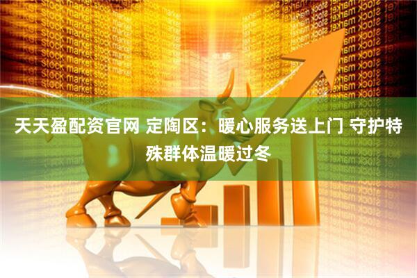 天天盈配资官网 定陶区：暖心服务送上门 守护特殊群体温暖过冬