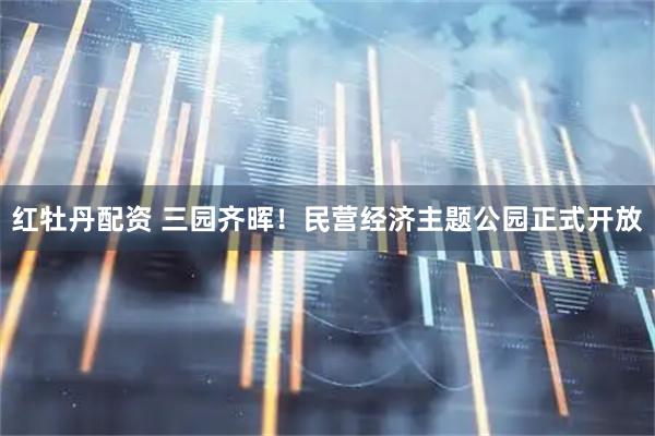红牡丹配资 三园齐晖！民营经济主题公园正式开放