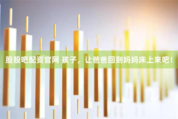 股股吧配资官网 孩子，让爸爸回到妈妈床上来吧！