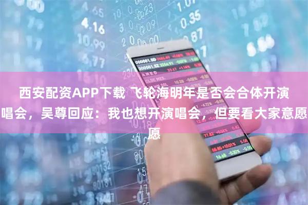 西安配资APP下载 飞轮海明年是否会合体开演唱会，吴尊回应：我也想开演唱会，但要看大家意愿