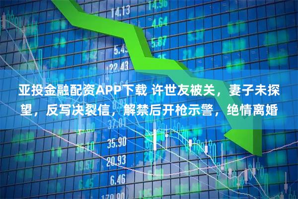 亚投金融配资APP下载 许世友被关，妻子未探望，反写决裂信，解禁后开枪示警，绝情离婚
