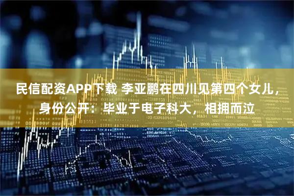 民信配资APP下载 李亚鹏在四川见第四个女儿，身份公开：毕业于电子科大，相拥而泣
