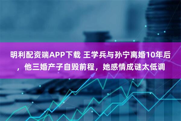 明利配资端APP下载 王学兵与孙宁离婚10年后，他三婚产子自毁前程，她感情成谜太低调