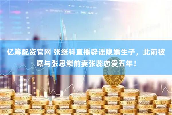 亿筹配资官网 张继科直播辟谣隐婚生子，此前被曝与张思鳞前妻张蕊恋爱五年！