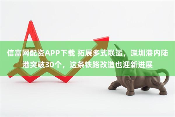 信富网配资APP下载 拓展多式联运，深圳港内陆港突破30个，这条铁路改造也迎新进展