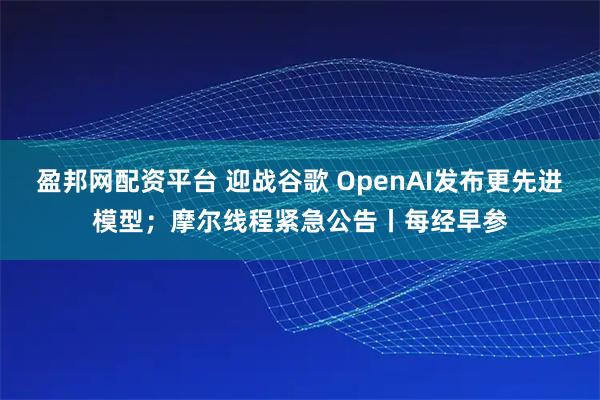 盈邦网配资平台 迎战谷歌 OpenAI发布更先进模型；摩尔线程紧急公告丨每经早参
