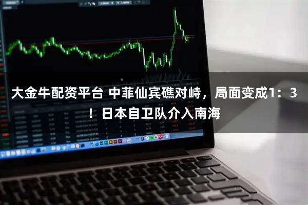 大金牛配资平台 中菲仙宾礁对峙，局面变成1：3！日本自卫队介入南海
