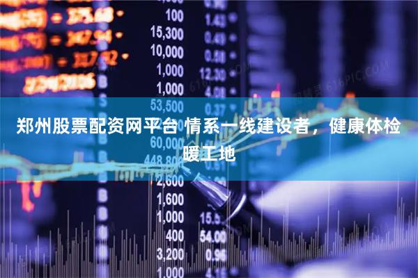 郑州股票配资网平台 情系一线建设者，健康体检暖工地