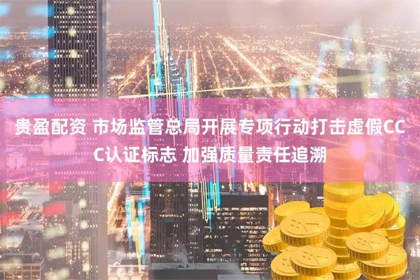贵盈配资 市场监管总局开展专项行动打击虚假CCC认证标志 加强质量责任追溯