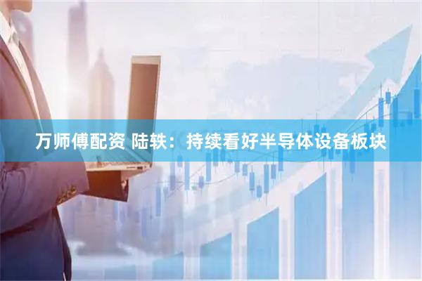 万师傅配资 陆轶：持续看好半导体设备板块