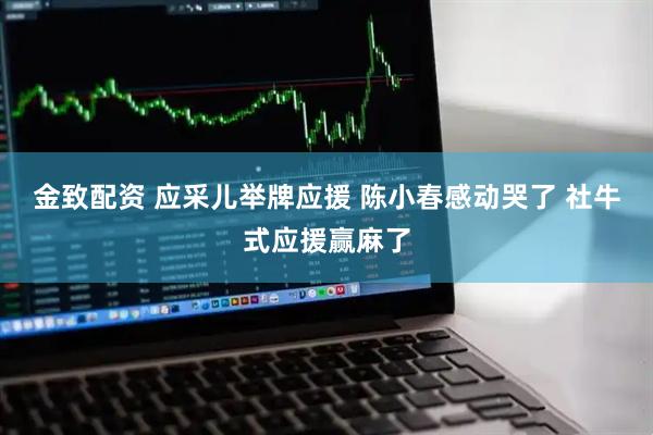 金致配资 应采儿举牌应援 陈小春感动哭了 社牛式应援赢麻了