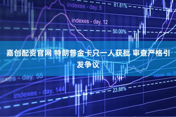 嘉创配资官网 特朗普金卡只一人获批 审查严格引发争议