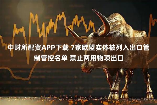 中财所配资APP下载 7家欧盟实体被列入出口管制管控名单 禁止两用物项出口