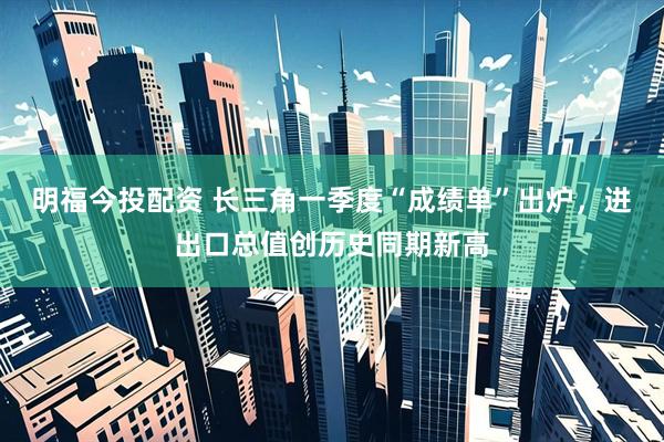 明福今投配资 长三角一季度“成绩单”出炉，进出口总值创历史同期新高
