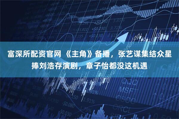 富深所配资官网 《主角》备播，张艺谋集结众星捧刘浩存演剧，章子怡都没这机遇
