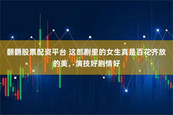 翻翻股票配资平台 这部剧里的女生真是百花齐放的美，演技好剧情好