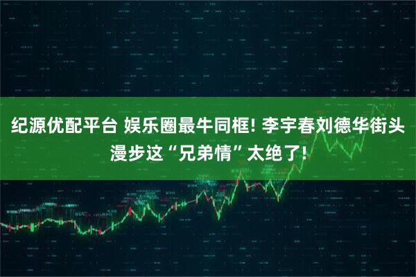 纪源优配平台 娱乐圈最牛同框! 李宇春刘德华街头漫步这“兄弟情”太绝了!