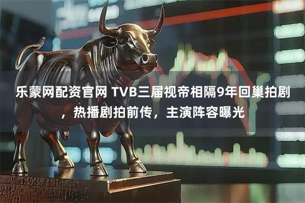 乐蒙网配资官网 TVB三届视帝相隔9年回巢拍剧，热播剧拍前传，主演阵容曝光