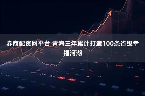 券商配资网平台 青海三年累计打造100条省级幸福河湖