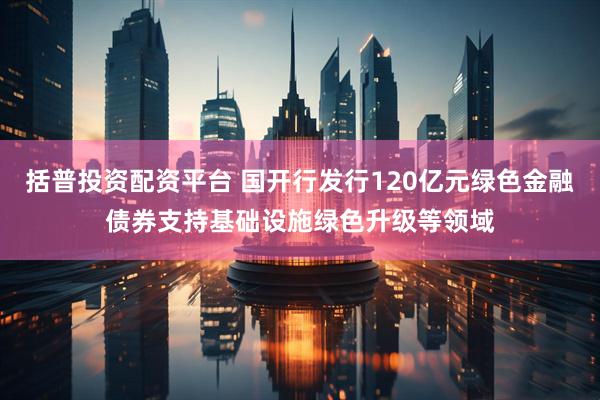 括普投资配资平台 国开行发行120亿元绿色金融债券支持基础设施绿色升级等领域