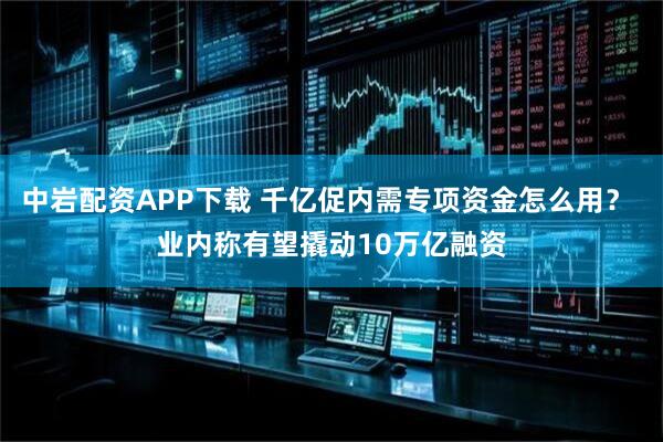 中岩配资APP下载 千亿促内需专项资金怎么用？ 业内称有望撬动10万亿融资