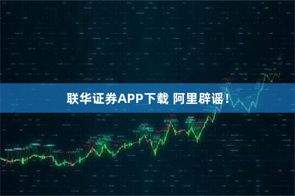 联华证券APP下载 阿里辟谣！