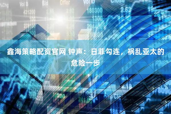 鑫海策略配资官网 钟声：日菲勾连，祸乱亚太的危险一步