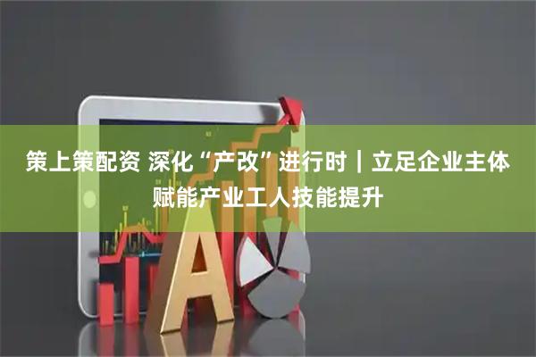 策上策配资 深化“产改”进行时｜立足企业主体赋能产业工人技能提升