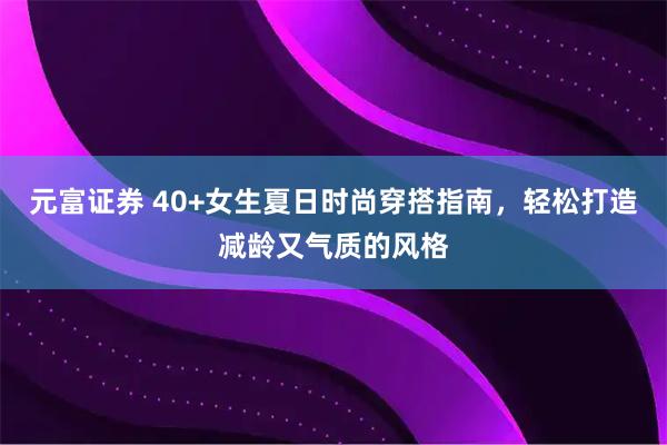 元富证券 40+女生夏日时尚穿搭指南，轻松打造减龄又气质的风格