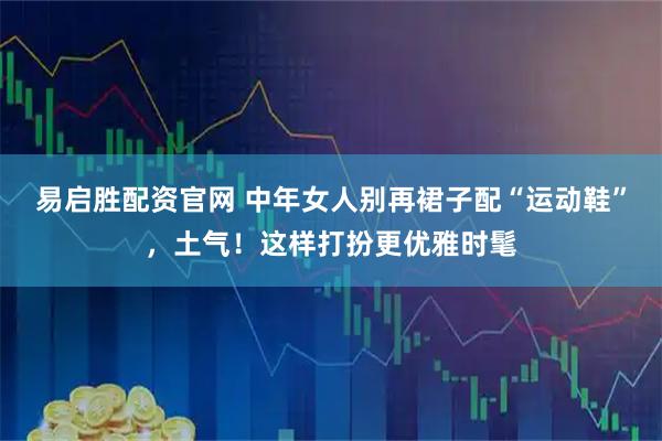 易启胜配资官网 中年女人别再裙子配“运动鞋”，土气！这样打扮更优雅时髦