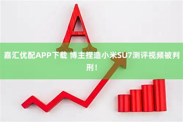 嘉汇优配APP下载 博主捏造小米SU7测评视频被判刑！