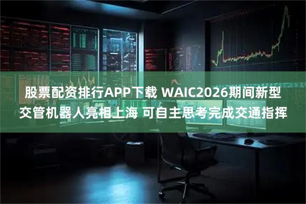 股票配资排行APP下载 WAIC2026期间新型交管机器人亮相上海 可自主思考完成交通指挥